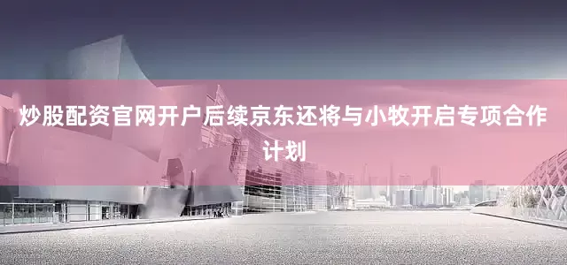 炒股配资官网开户后续京东还将与小牧开启专项合作计划