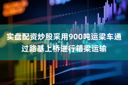 实盘配资炒股采用900吨运梁车通过路基上桥进行箱梁运输