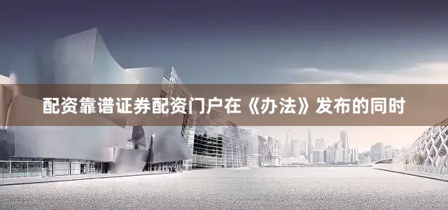 配资靠谱证券配资门户在《办法》发布的同时