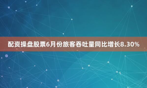 配资操盘股票6月份旅客吞吐量同比增长8.30%