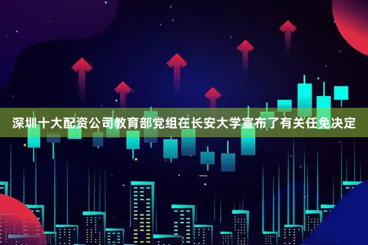 深圳十大配资公司教育部党组在长安大学宣布了有关任免决定
