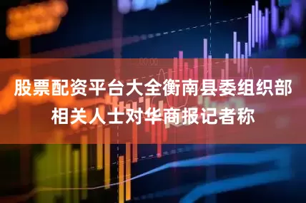 股票配资平台大全衡南县委组织部相关人士对华商报记者称
