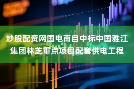 炒股配资网国电南自中标中国雅江集团林芝重点项目配套供电工程