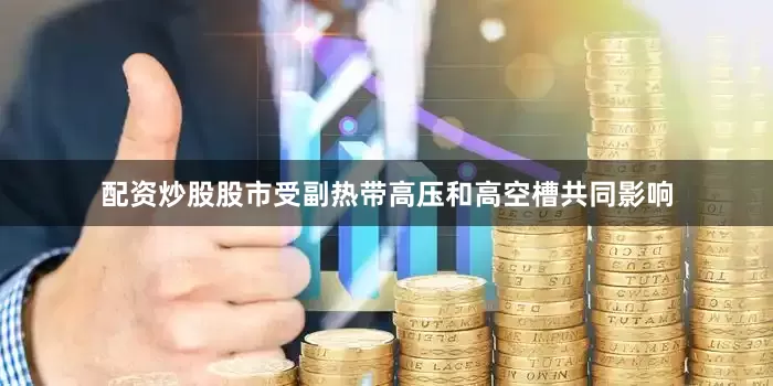 配资炒股股市受副热带高压和高空槽共同影响