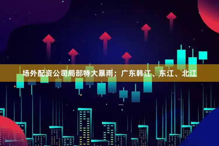 场外配资公司局部特大暴雨；广东韩江、东江、北江
