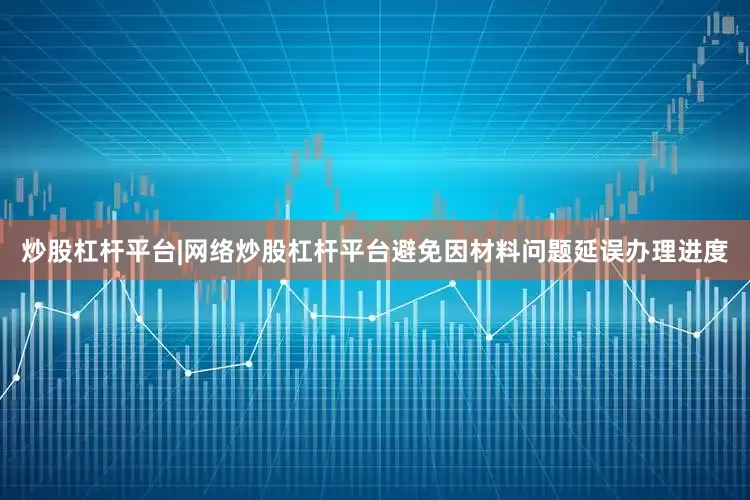 炒股杠杆平台|网络炒股杠杆平台避免因材料问题延误办理进度