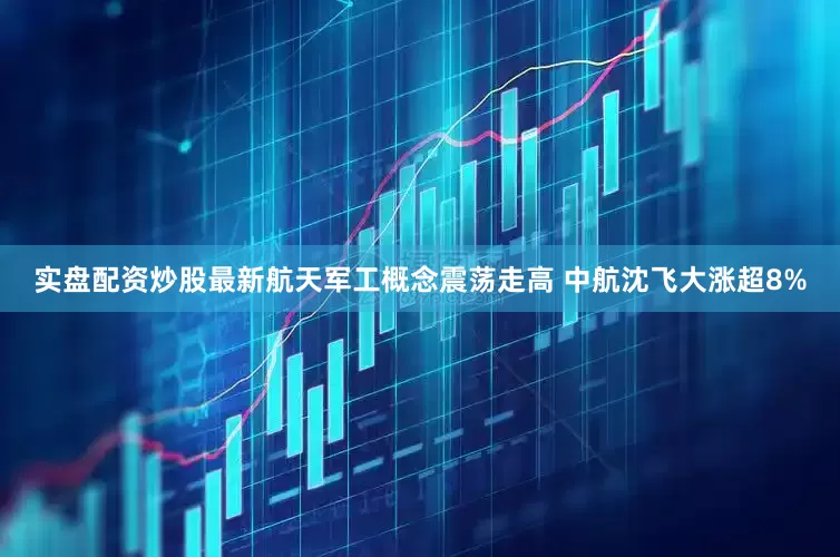 实盘配资炒股最新航天军工概念震荡走高 中航沈飞大涨超8%