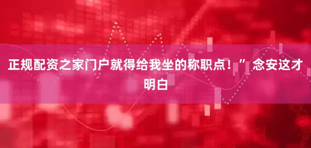 正规配资之家门户就得给我坐的称职点！” 念安这才明白
