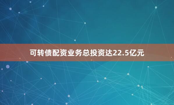 可转债配资业务总投资达22.5亿元