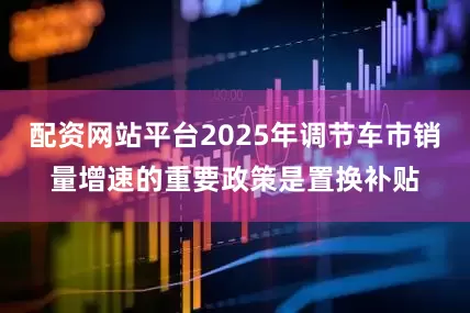 配资网站平台2025年调节车市销量增速的重要政策是置换补贴