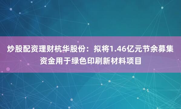炒股配资理财杭华股份：拟将1.46亿元节余募集资金用于绿色印刷新材料项目