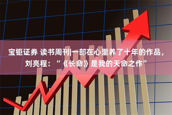 宝钜证券 读书周刊|一部在心里养了十年的作品，刘亮程：“《长命》是我的天命之作”
