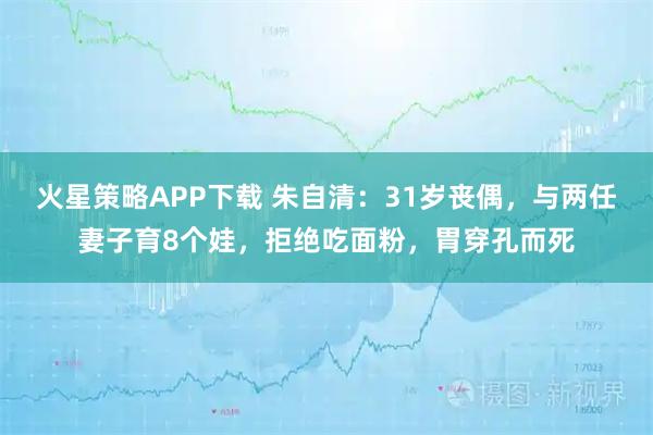 火星策略APP下载 朱自清：31岁丧偶，与两任妻子育8个娃，拒绝吃面粉，胃穿孔而死