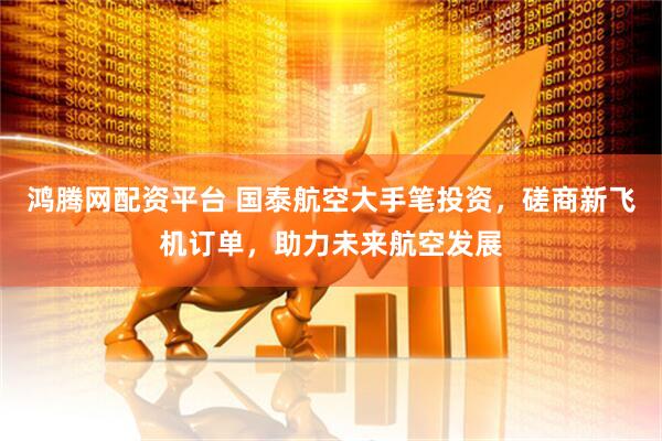 鸿腾网配资平台 国泰航空大手笔投资，磋商新飞机订单，助力未来航空发展