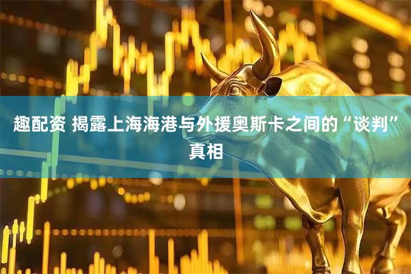 趣配资 揭露上海海港与外援奥斯卡之间的“谈判”真相
