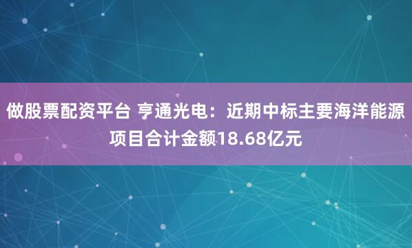 做股票配资平台 亨通光电：近期中标主要海洋能源项目合计金额18.68亿元
