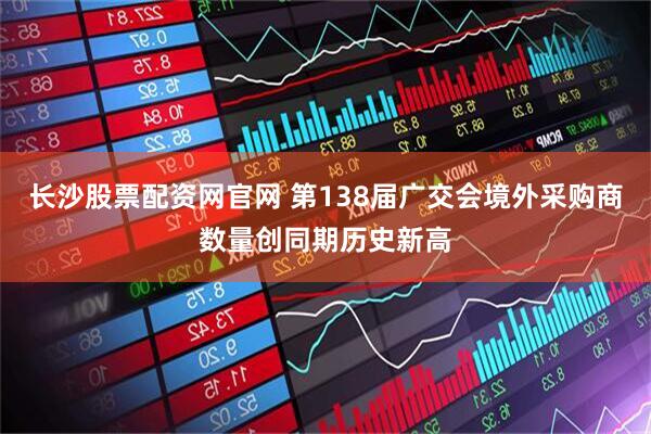 长沙股票配资网官网 第138届广交会境外采购商数量创同期历史新高