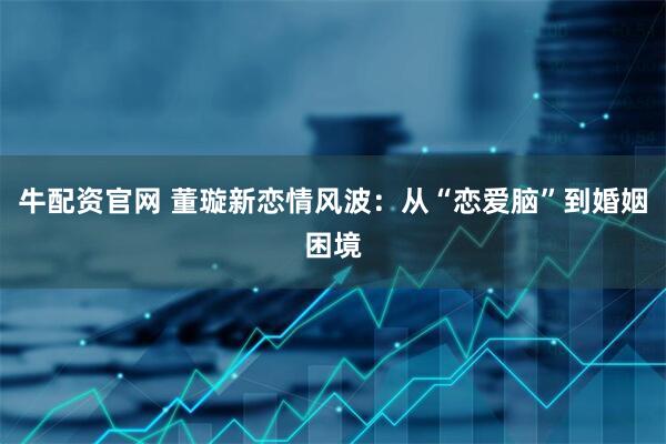 牛配资官网 董璇新恋情风波：从“恋爱脑”到婚姻困境