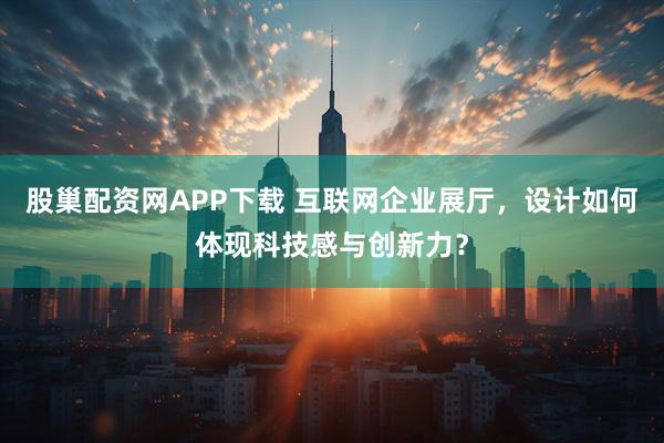 股巢配资网APP下载 互联网企业展厅，设计如何体现科技感与创新力？
