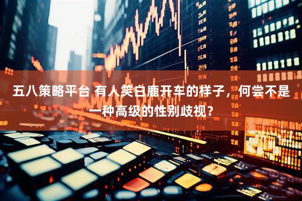 五八策略平台 有人笑白鹿开车的样子，何尝不是一种高级的性别歧视？
