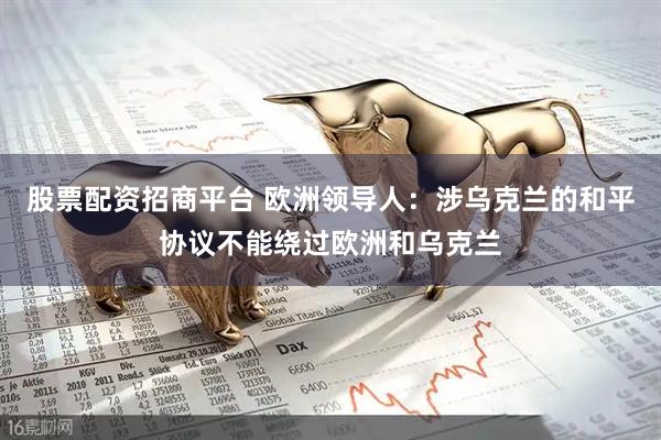 股票配资招商平台 欧洲领导人：涉乌克兰的和平协议不能绕过欧洲和乌克兰