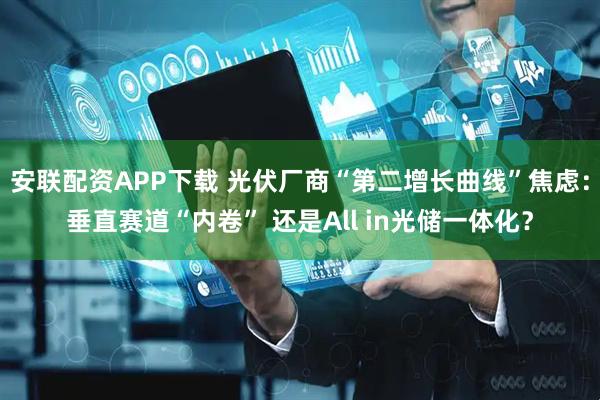 安联配资APP下载 光伏厂商“第二增长曲线”焦虑：垂直赛道“内卷” 还是All in光储一体化？