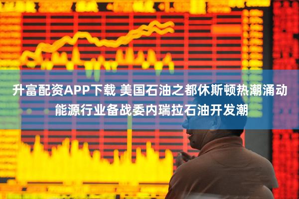 升富配资APP下载 美国石油之都休斯顿热潮涌动 能源行业备战委内瑞拉石油开发潮