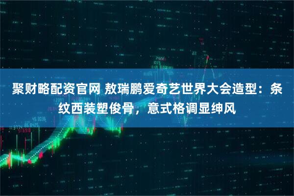 聚财略配资官网 敖瑞鹏爱奇艺世界大会造型：条纹西装塑俊骨，意式格调显绅风